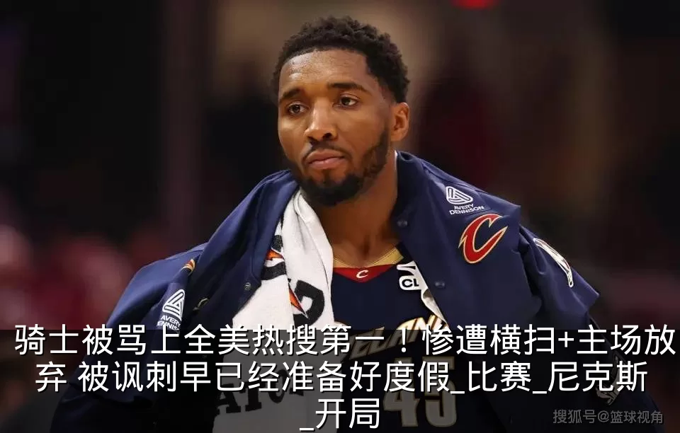 骑士被骂上全美热搜第一！惨遭横扫+主场放弃 被讽刺早已经准备好度假_比赛_尼克斯_开局